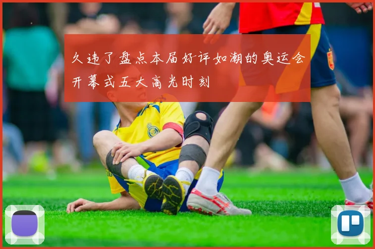 久违了盘点本届好评如潮的奥运会开幕式五大高光时刻