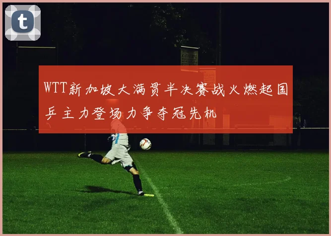 WTT新加坡大满贯半决赛战火燃起国乒主力登场力争夺冠先机