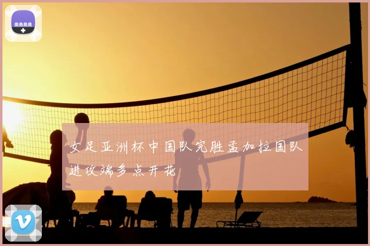 女足亚洲杯中国队完胜孟加拉国队进攻端多点开花