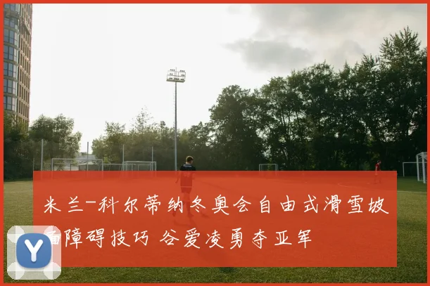 米兰-科尔蒂纳冬奥会自由式滑雪坡面障碍技巧 谷爱凌勇夺亚军