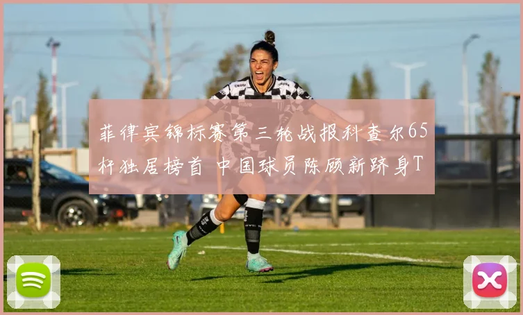 菲律宾锦标赛第三轮战报科查尔65杆独居榜首 中国球员陈顾新跻身T10