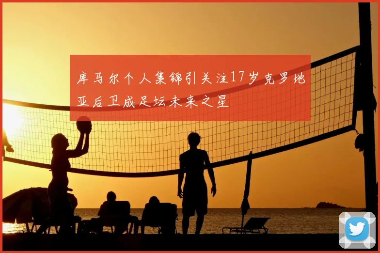 库马尔个人集锦引关注17岁克罗地亚后卫成足坛未来之星