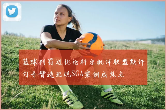 篮球判罚进化论科尔批评联盟默许勾手臂造犯规SGA案例成焦点