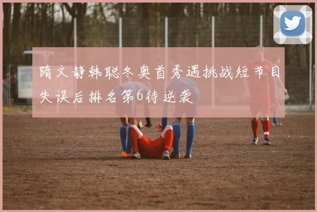 隋文静韩聪冬奥首秀遇挑战短节目失误后排名第6待逆袭