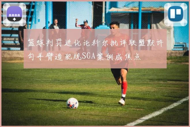 篮球判罚进化论科尔批评联盟默许勾手臂造犯规SGA案例成焦点