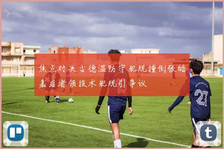 焦点对决古德温防守犯规撞倒张皓嘉后者领技术犯规引争议