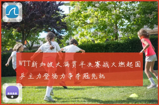 WTT新加坡大满贯半决赛战火燃起国乒主力登场力争夺冠先机