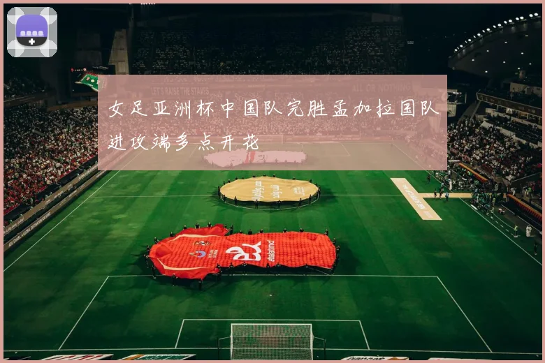 女足亚洲杯中国队完胜孟加拉国队进攻端多点开花