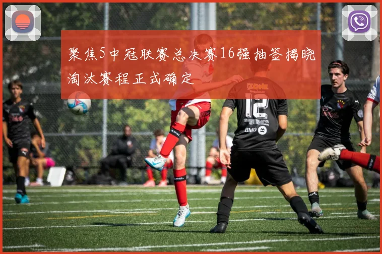 聚焦5中冠联赛总决赛16强抽签揭晓淘汰赛程正式确定