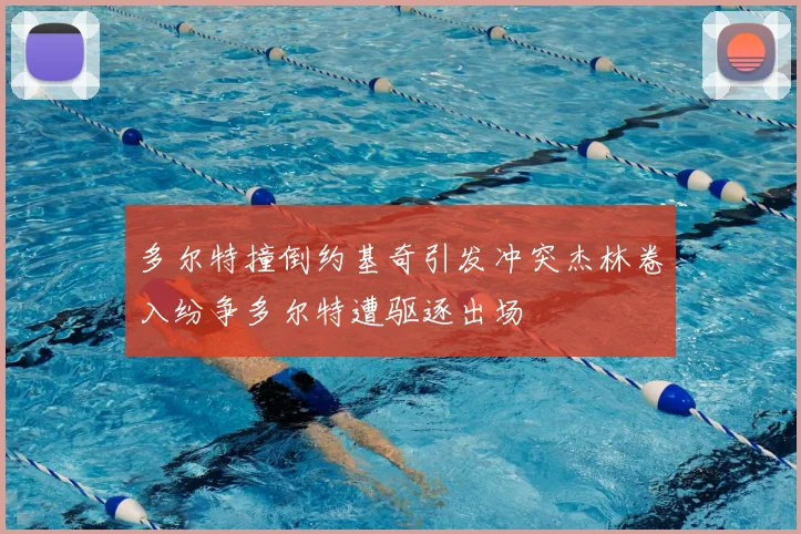 多尔特撞倒约基奇引发冲突杰林卷入纷争多尔特遭驱逐出场