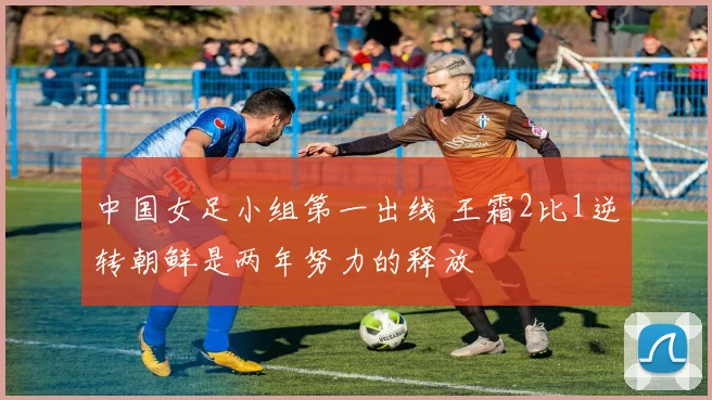 中国女足小组第一出线 王霜2比1逆转朝鲜是两年努力的释放