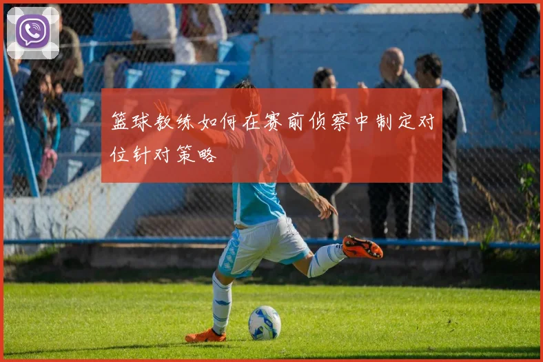 篮球教练如何在赛前侦察中制定对位针对策略