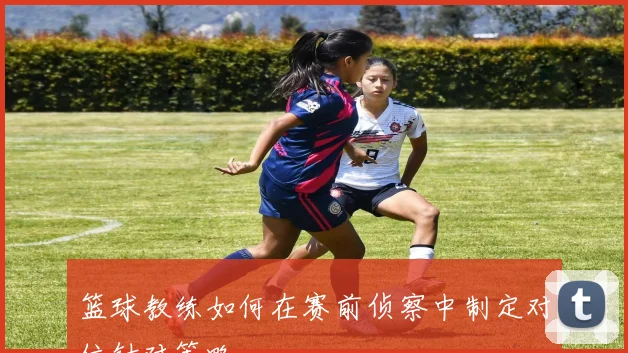 篮球教练如何在赛前侦察中制定对位针对策略